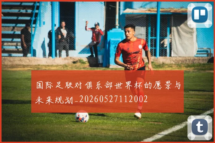 国际足联对俱乐部世界杯的愿景与未来规划_20260527112002
