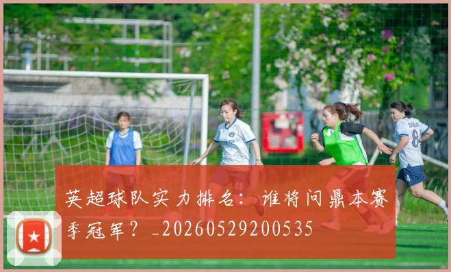 英超球队实力排名：谁将问鼎本赛季冠军？_20260529200535
