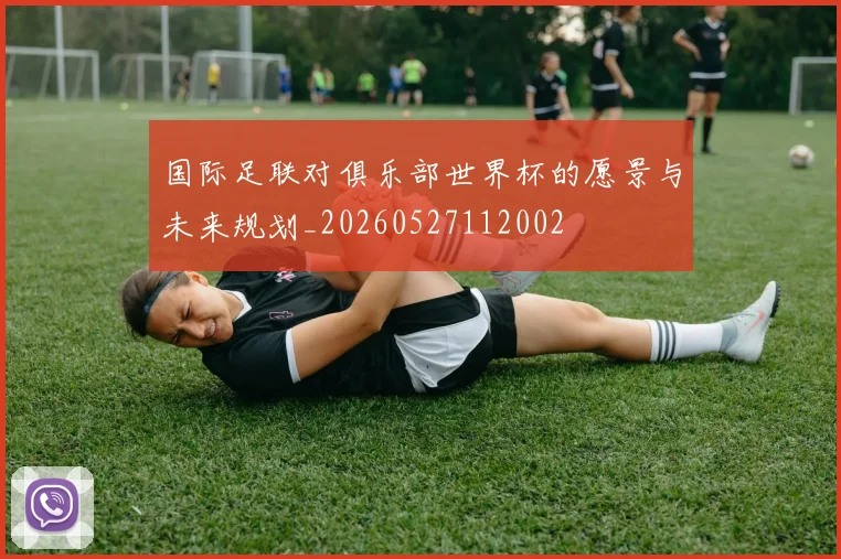国际足联对俱乐部世界杯的愿景与未来规划_20260527112002
