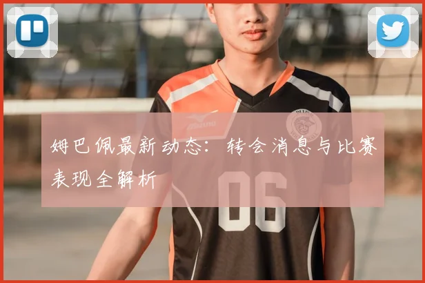 姆巴佩最新动态：转会消息与比赛表现全解析