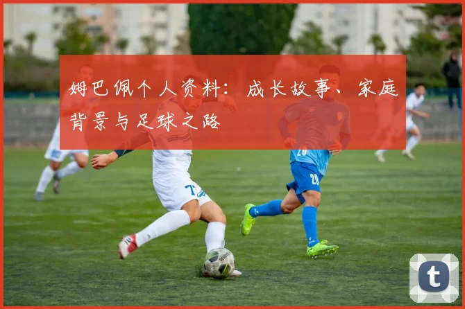 姆巴佩个人资料：成长故事、家庭背景与足球之路