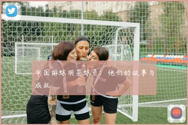 中国排球明星球员:他们的故事与成就
